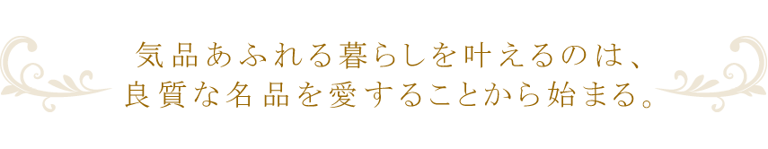 気品あふれる暮らしを叶えるのは、良質な名品を愛することから始まる。